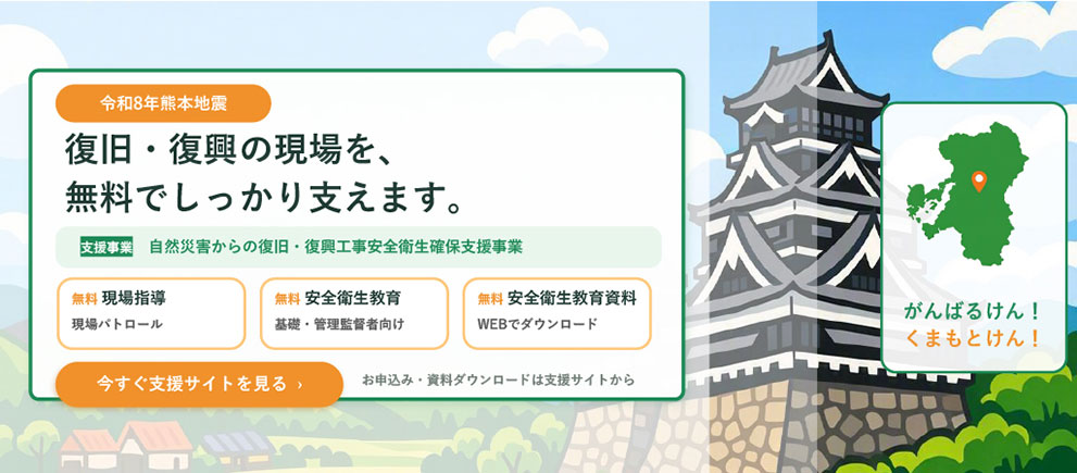 令和8年熊本地震　復旧・復興の現場を、無料でしっかり支えます。支援事業：自然災害からの復旧・復興工事安全衛生確保支援事業　無料：現場指導(現場パトロール)　無料：安全衛生支援(基礎・管理監督者向け)　無料：安全衛生教育資料(WEBでダウンロード)